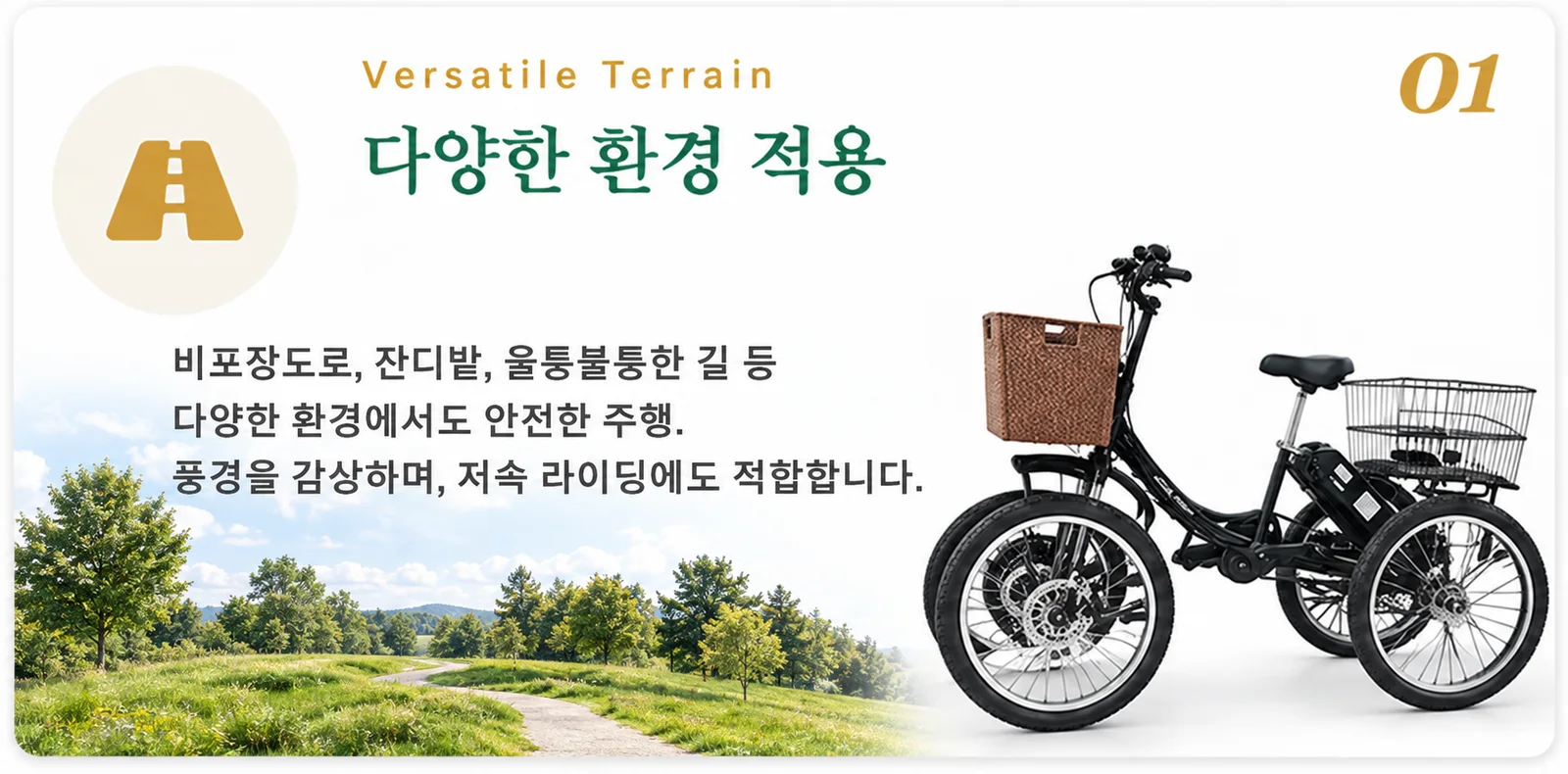 01. 다양한 환경 적용 — 비포장도로, 잔디밭, 울퉁불퉁한 길 등 다양한 환경에서도 안전한 주행. 풍경을 감상하며, 저속 라이딩에도 적합합니다.