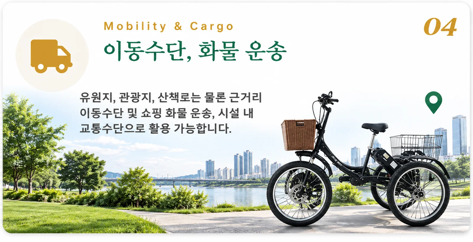 04. 이동수단, 화물 운송 — 유원지, 관광지, 산책로는 물론 근거리 이동수단 및 소량 화물 운송, 시설 내 교통수단으로 활용 가능합니다.